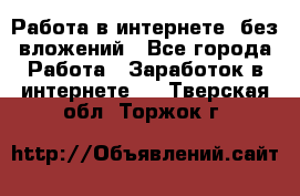 Работа в интернете, без вложений - Все города Работа » Заработок в интернете   . Тверская обл.,Торжок г.